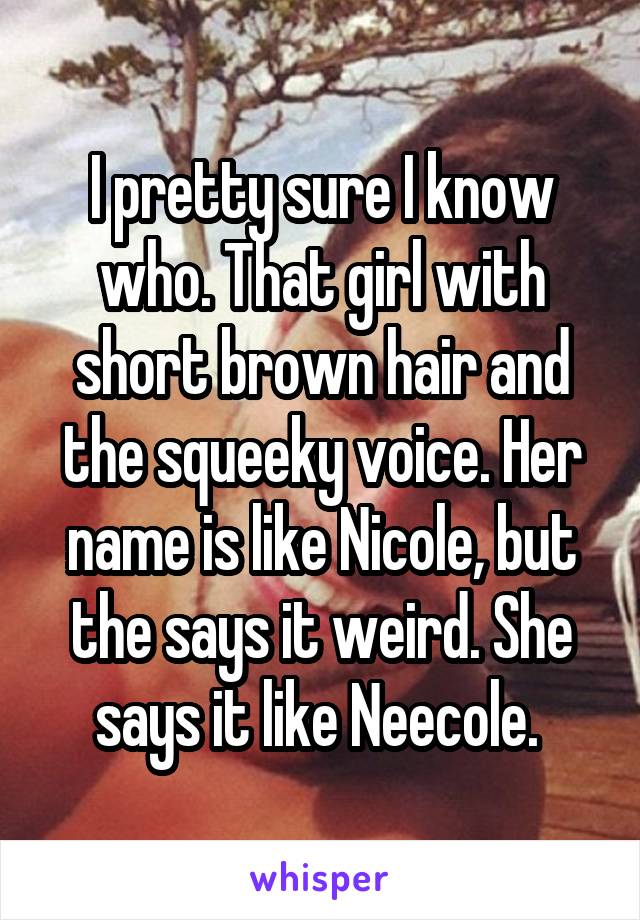 I pretty sure I know who. That girl with short brown hair and the squeeky voice. Her name is like Nicole, but the says it weird. She says it like Neecole. 