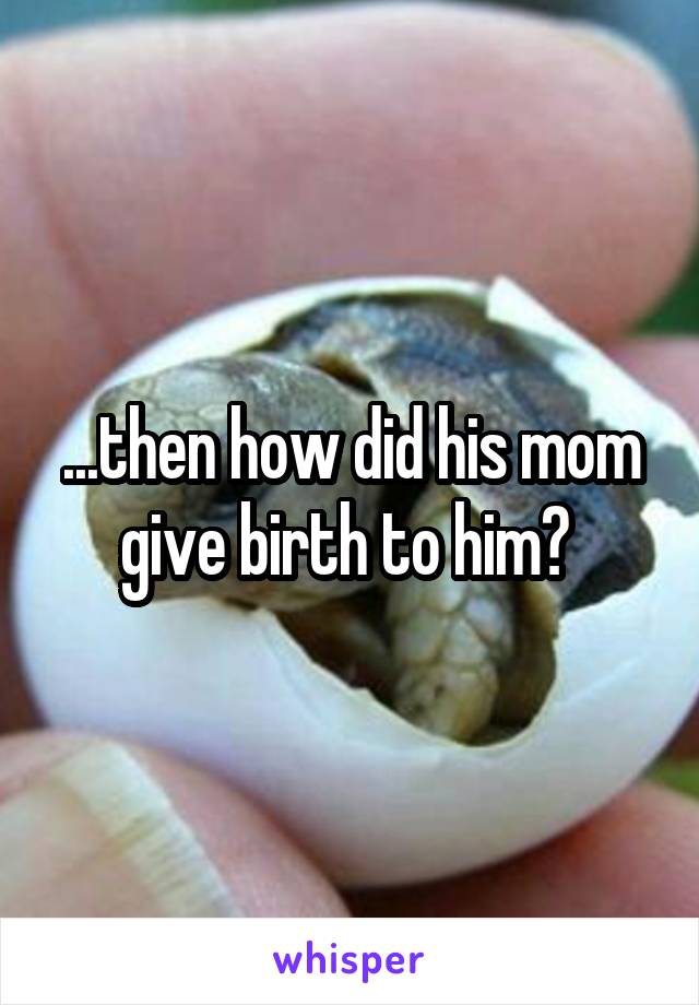 ...then how did his mom give birth to him? 