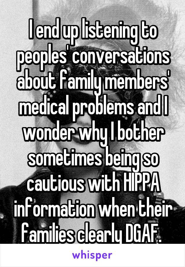 I end up listening to peoples' conversations about family members' medical problems and I wonder why I bother sometimes being so cautious with HIPPA information when their families clearly DGAF. 