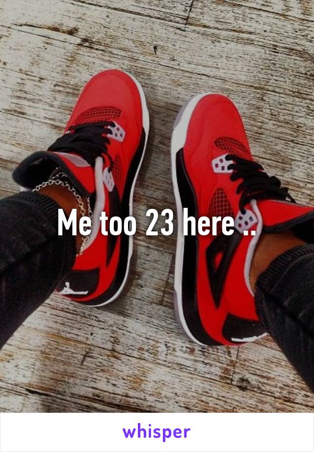 Me too 23 here ..