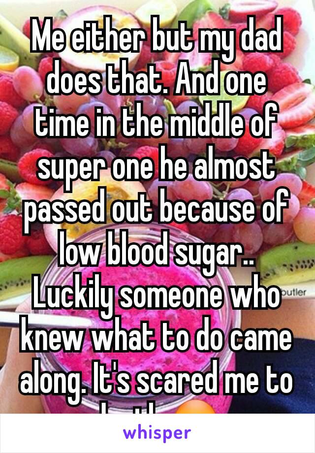 Me either but my dad does that. And one time in the middle of super one he almost passed out because of low blood sugar..
Luckily someone who knew what to do came along. It's scared me to death 😳