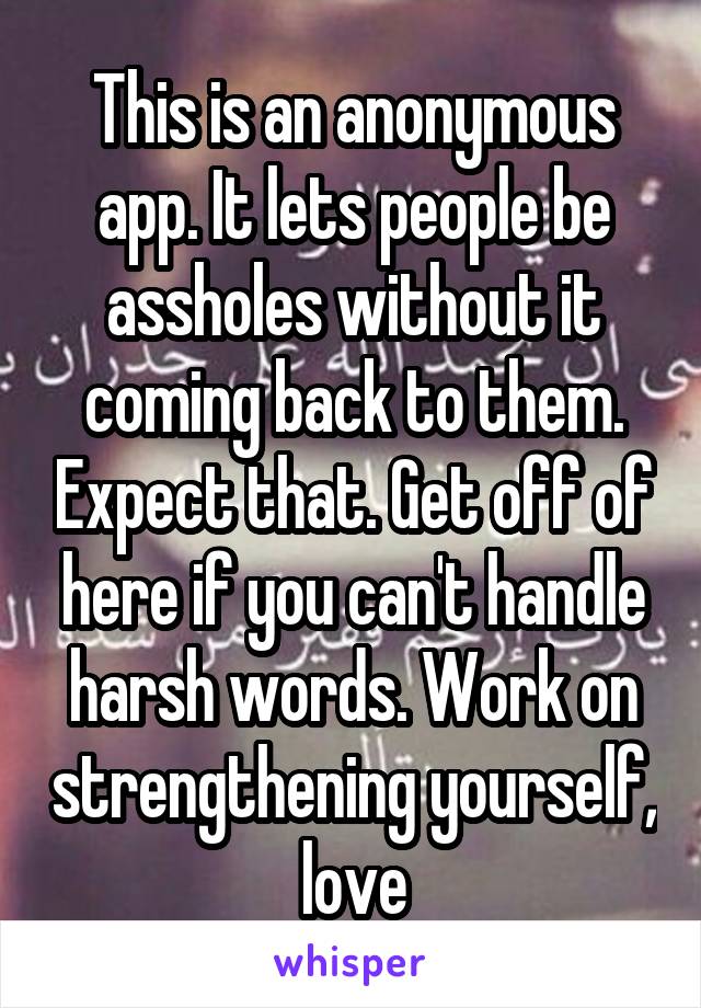 This is an anonymous app. It lets people be assholes without it coming back to them. Expect that. Get off of here if you can't handle harsh words. Work on strengthening yourself, love