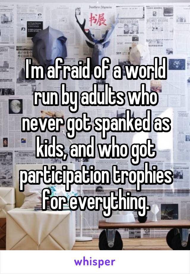 I'm afraid of a world run by adults who never got spanked as kids, and who got participation trophies for everything.