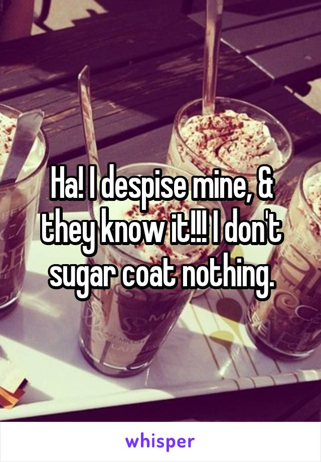 Ha! I despise mine, & they know it!!! I don't sugar coat nothing.