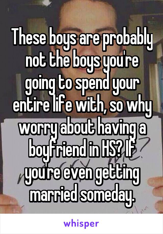 These boys are probably not the boys you're going to spend your entire life with, so why worry about having a boyfriend in HS? If you're even getting married someday.