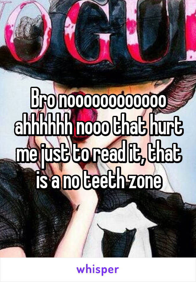 Bro noooooooooooo ahhhhhh nooo that hurt me just to read it, that is a no teeth zone