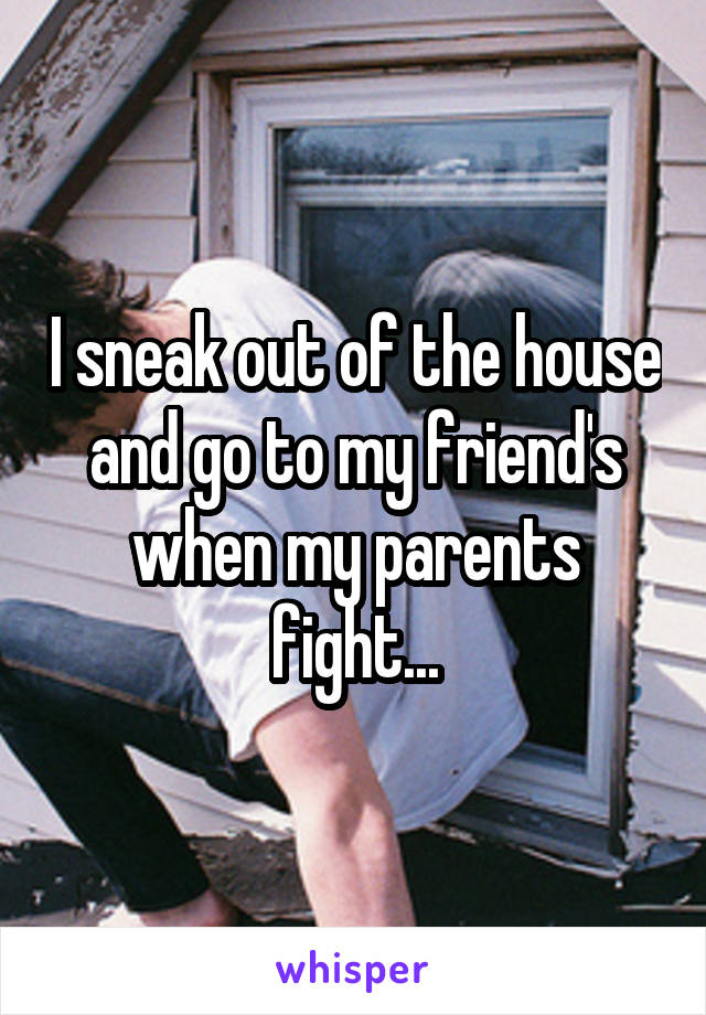 I sneak out of the house and go to my friend's when my parents fight...