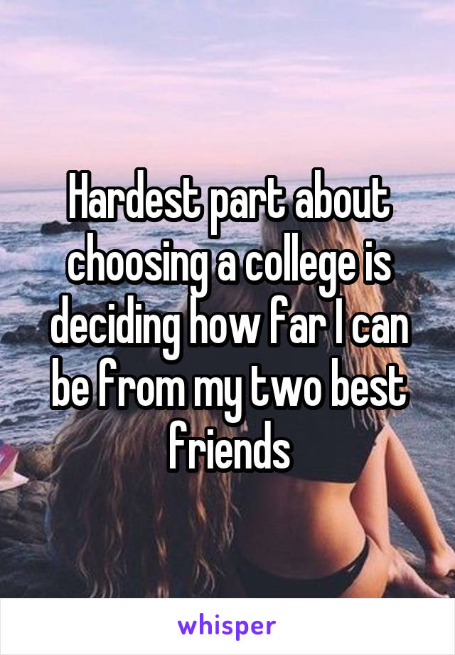 Hardest part about choosing a college is deciding how far I can be from my two best friends