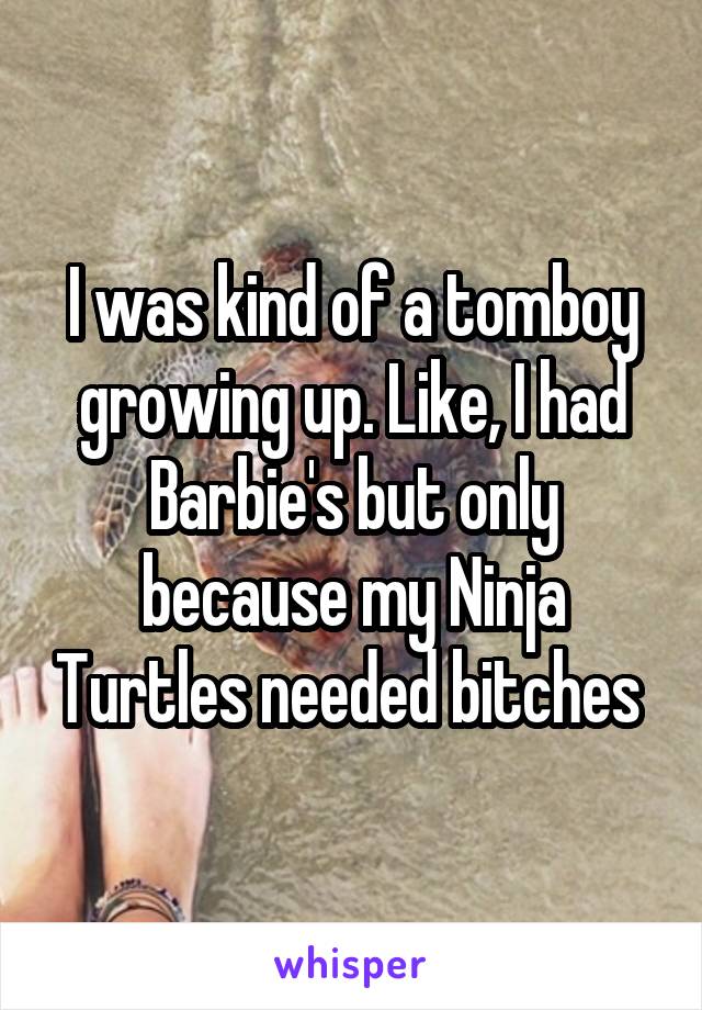 I was kind of a tomboy growing up. Like, I had Barbie's but only because my Ninja Turtles needed bitches 