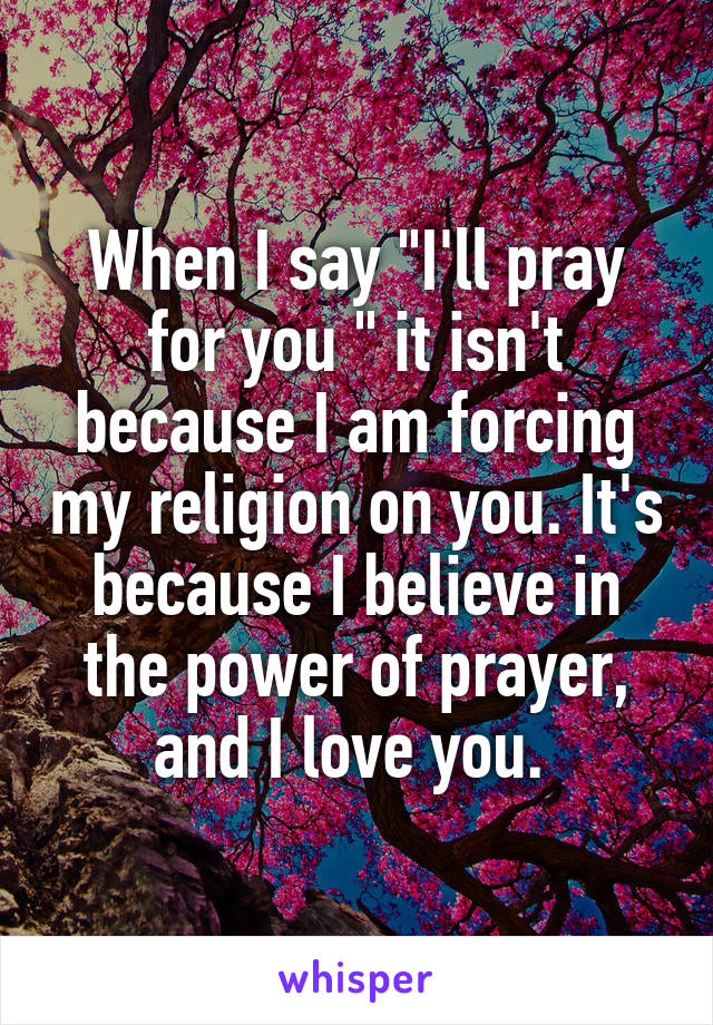 When I say "I'll pray for you " it isn't because I am forcing my religion on you. It's because I believe in the power of prayer, and I love you. 