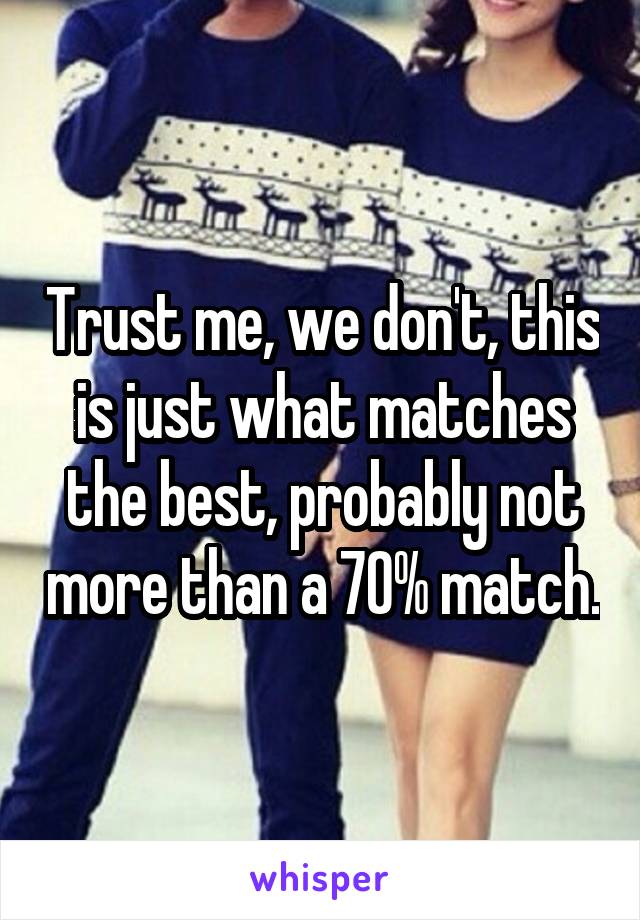 Trust me, we don't, this is just what matches the best, probably not more than a 70% match.