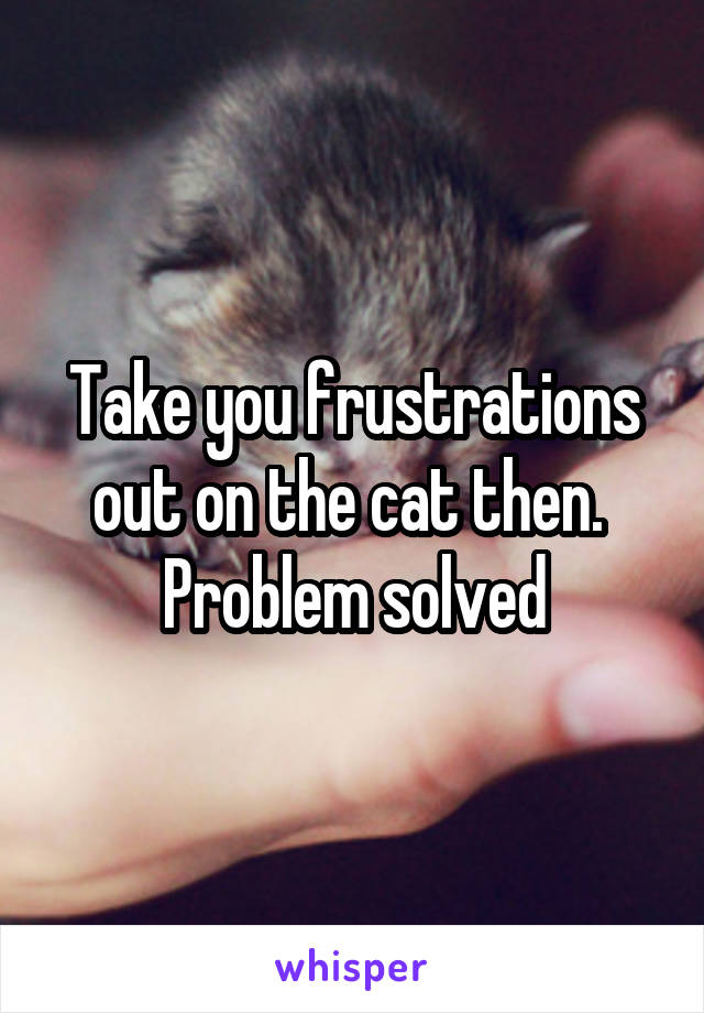 Take you frustrations out on the cat then.  Problem solved