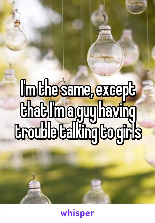 I'm the same, except that I'm a guy having trouble talking to girls