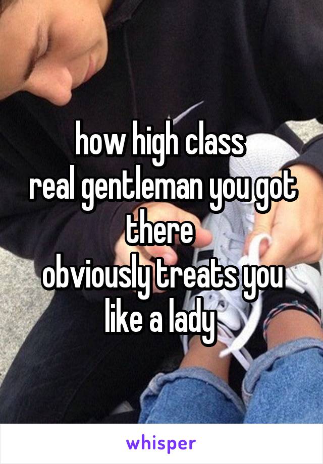 how high class 
real gentleman you got there 
obviously treats you like a lady 