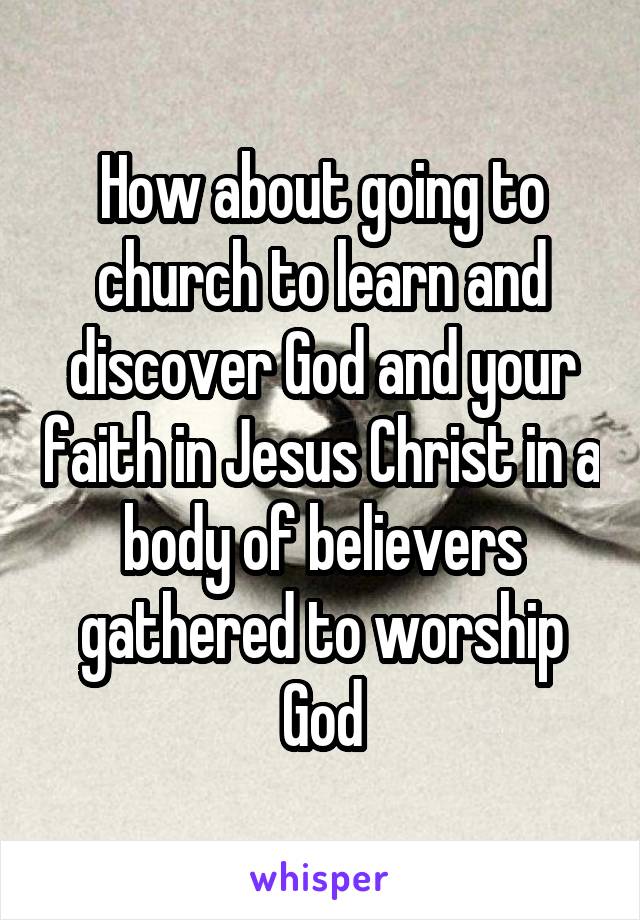 How about going to church to learn and discover God and your faith in Jesus Christ in a body of believers gathered to worship God