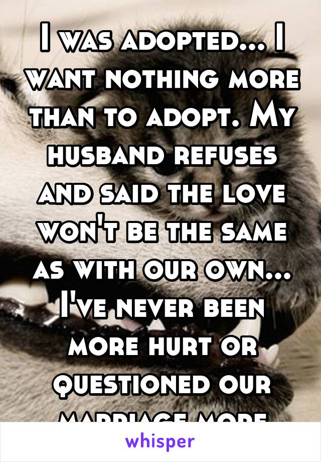 I was adopted... I want nothing more than to adopt. My husband refuses and said the love won't be the same as with our own... I've never been more hurt or questioned our marriage more