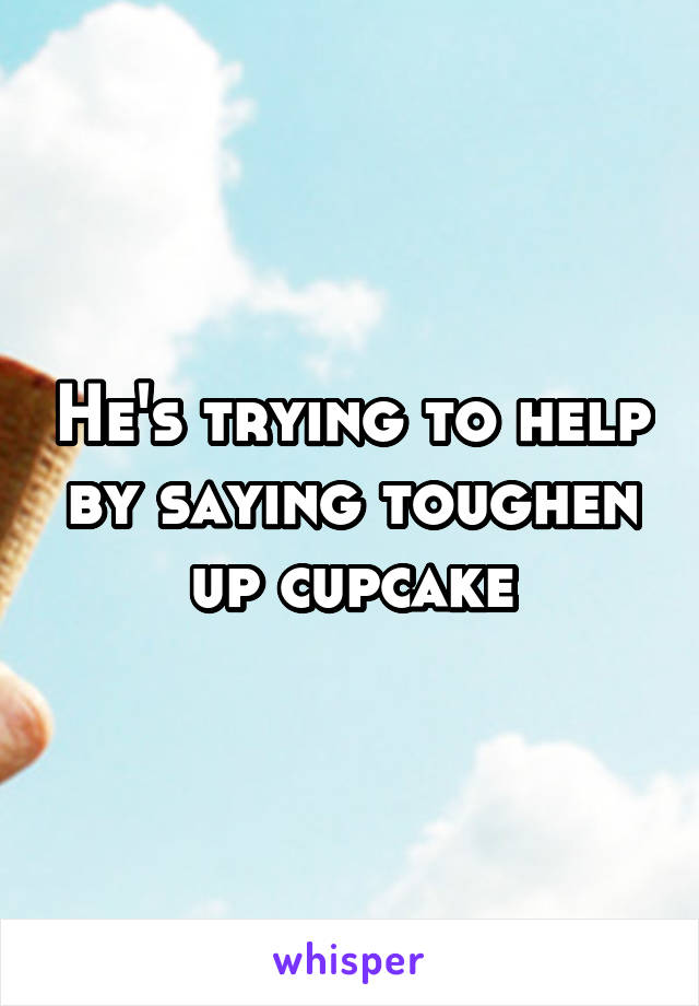 He's trying to help by saying toughen up cupcake