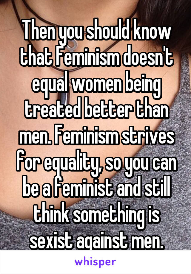 Then you should know that Feminism doesn't equal women being treated better than men. Feminism strives for equality, so you can be a feminist and still think something is sexist against men.