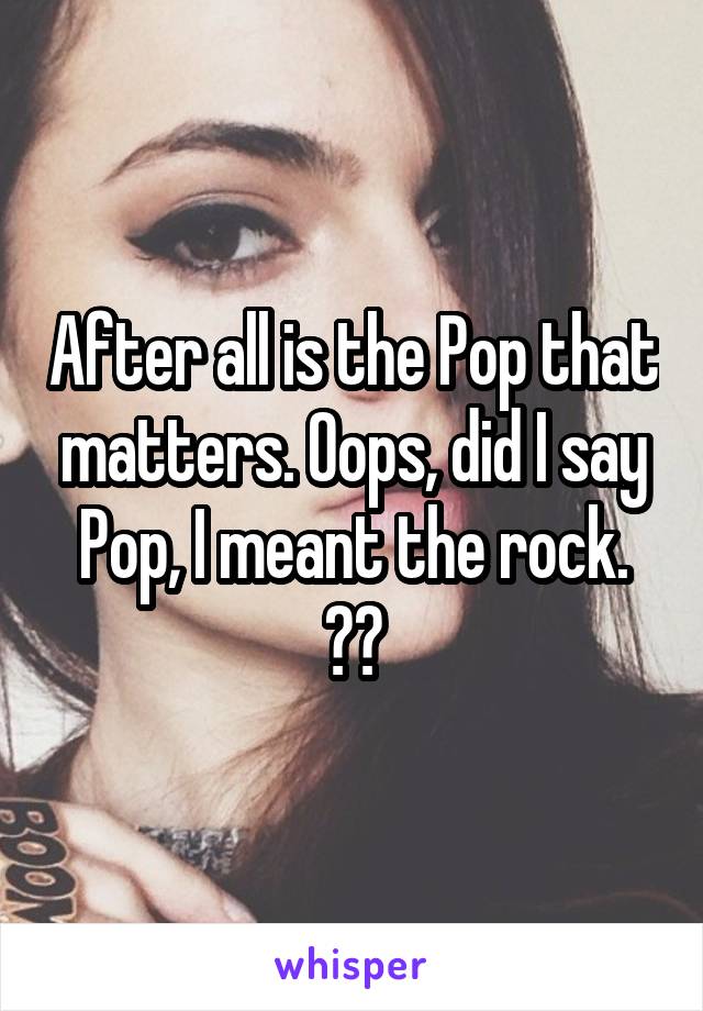 After all is the Pop that matters. Oops, did I say Pop, I meant the rock. 😊😊