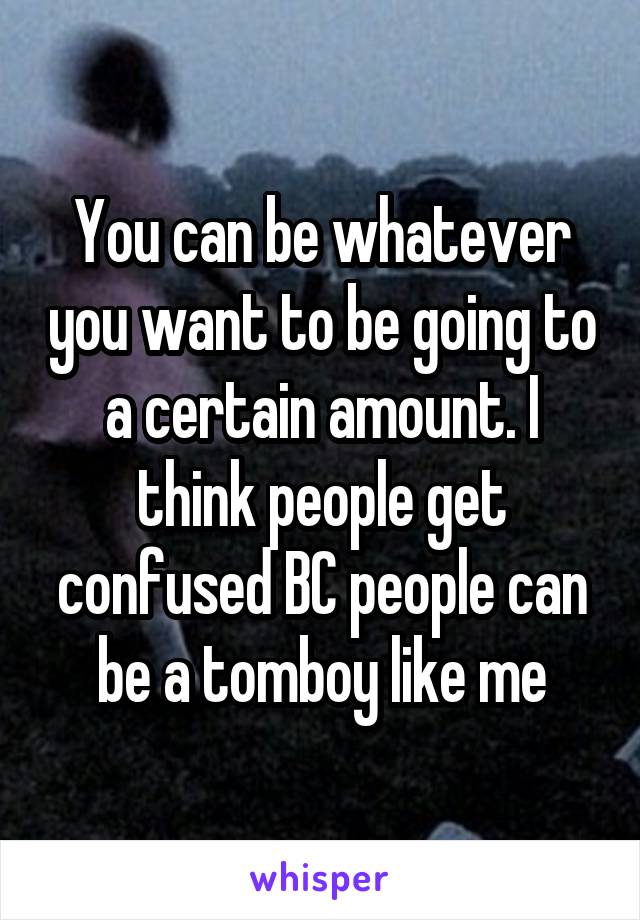 You can be whatever you want to be going to a certain amount. I think people get confused BC people can be a tomboy like me