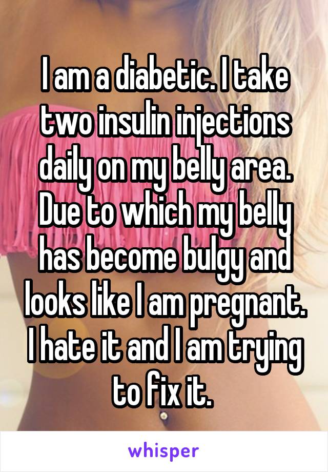 I am a diabetic. I take two insulin injections daily on my belly area. Due to which my belly has become bulgy and looks like I am pregnant. I hate it and I am trying to fix it. 