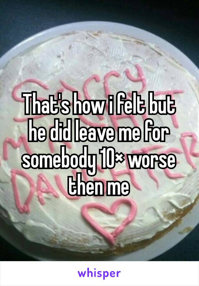 That's how i felt but he did leave me for somebody 10× worse then me