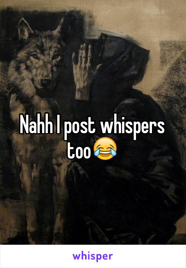 Nahh I post whispers too😂