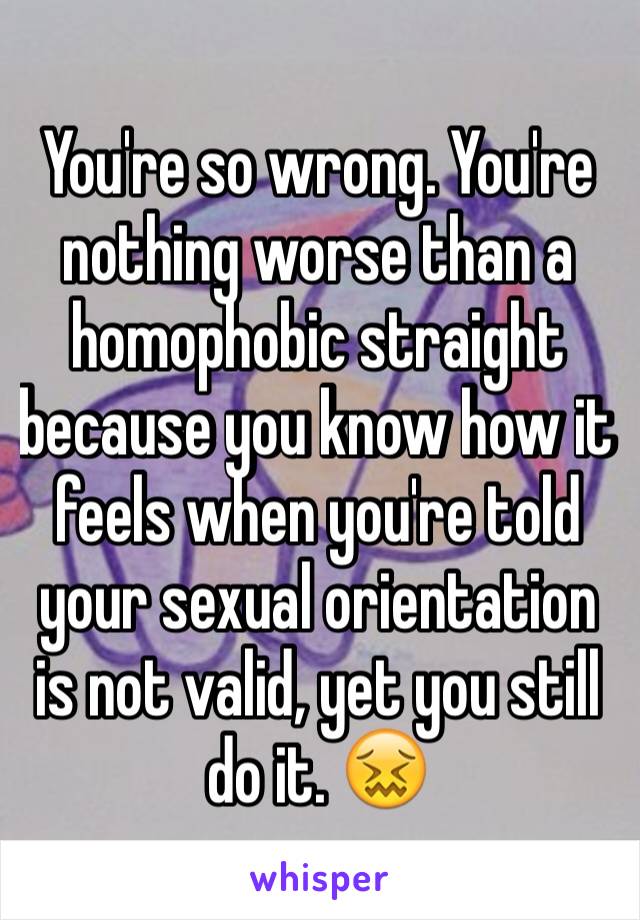 You're so wrong. You're nothing worse than a homophobic straight because you know how it feels when you're told your sexual orientation is not valid, yet you still do it. 😖