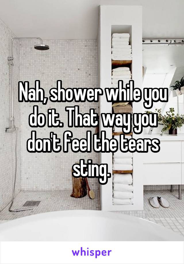 Nah, shower while you do it. That way you don't feel the tears sting. 