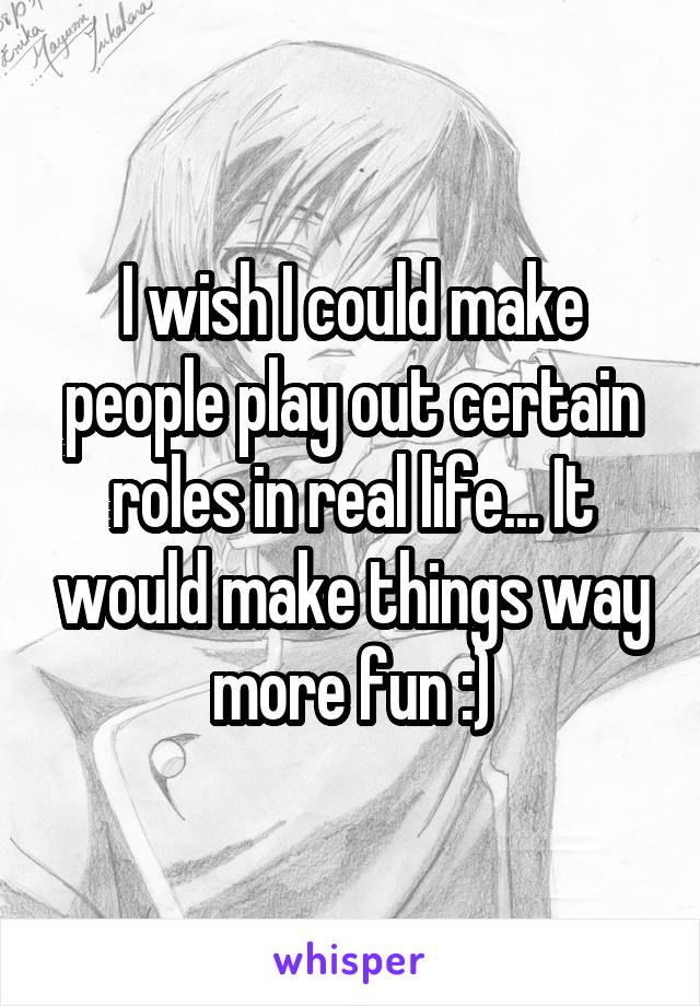 I wish I could make people play out certain roles in real life... It would make things way more fun :)
