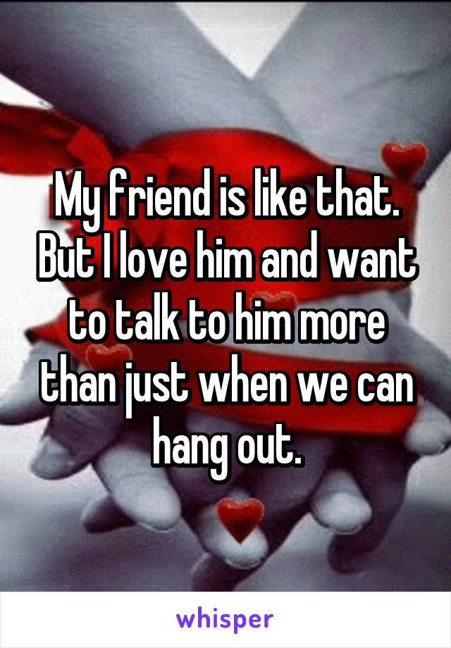 My friend is like that. But I love him and want to talk to him more than just when we can hang out.