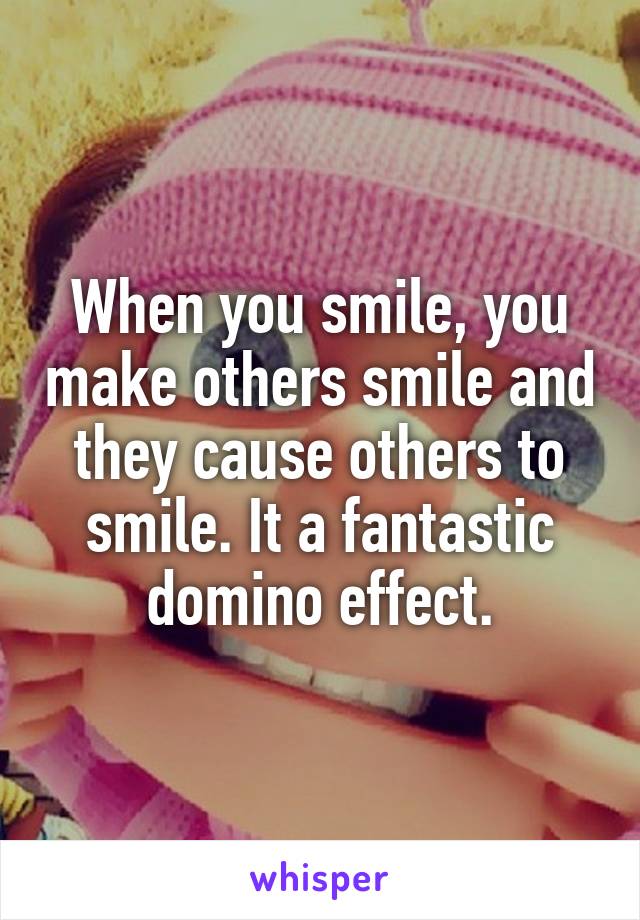 When you smile, you make others smile and they cause others to smile. It a fantastic domino effect.