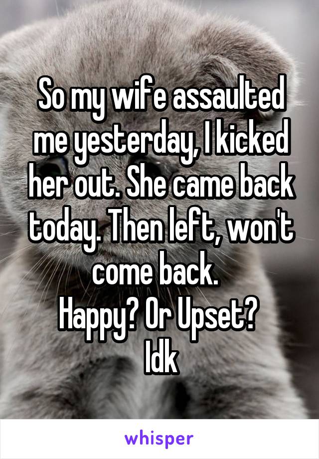 So my wife assaulted me yesterday, I kicked her out. She came back today. Then left, won't come back.  
Happy? Or Upset? 
Idk