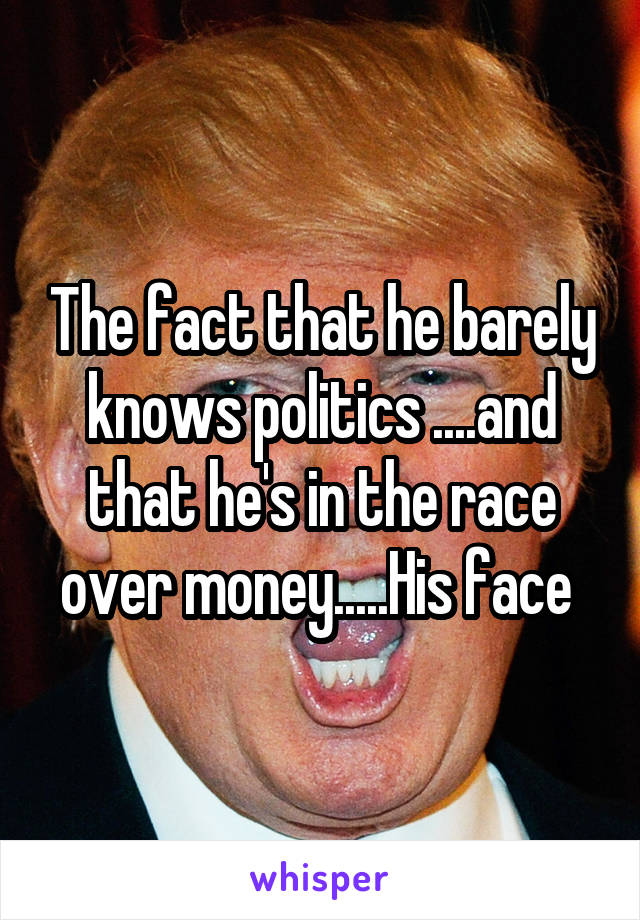 The fact that he barely knows politics ....and that he's in the race over money.....His face 