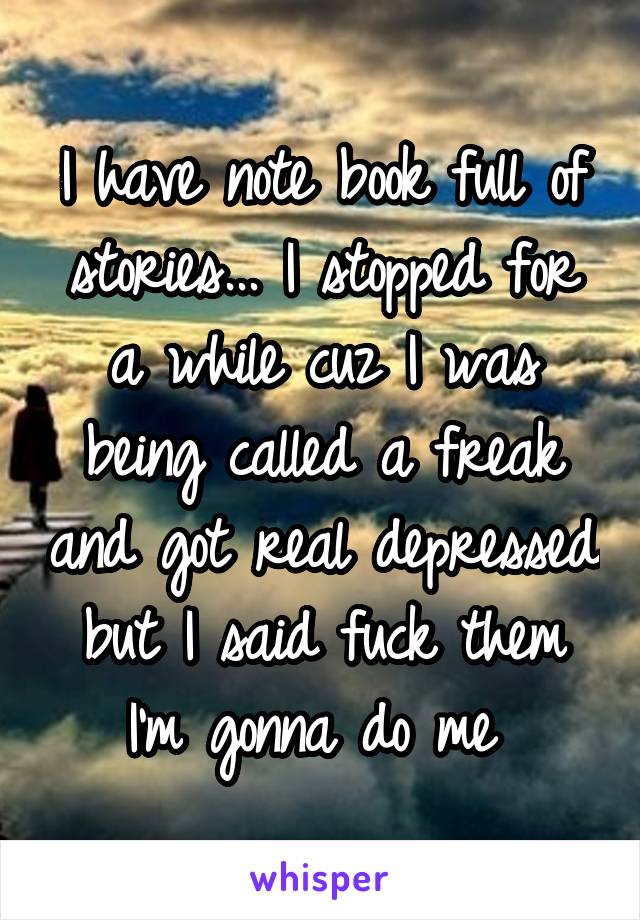 I have note book full of stories... I stopped for a while cuz I was being called a freak and got real depressed but I said fuck them I'm gonna do me 