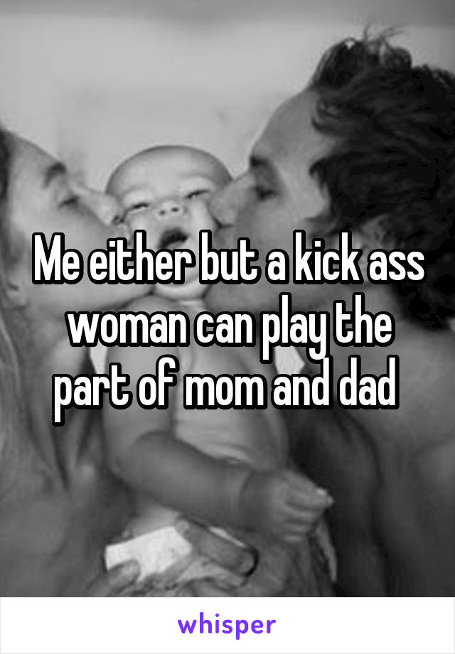 Me either but a kick ass woman can play the part of mom and dad 