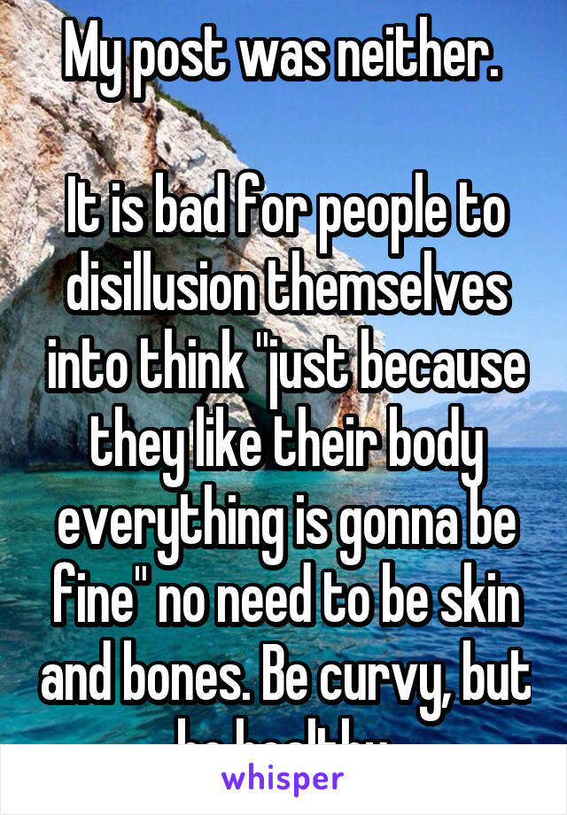 My post was neither. 

It is bad for people to disillusion themselves into think "just because they like their body everything is gonna be fine" no need to be skin and bones. Be curvy, but be healthy.