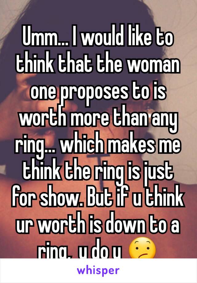 Umm... I would like to think that the woman one proposes to is worth more than any ring... which makes me think the ring is just for show. But if u think ur worth is down to a ring,  u do u 😕