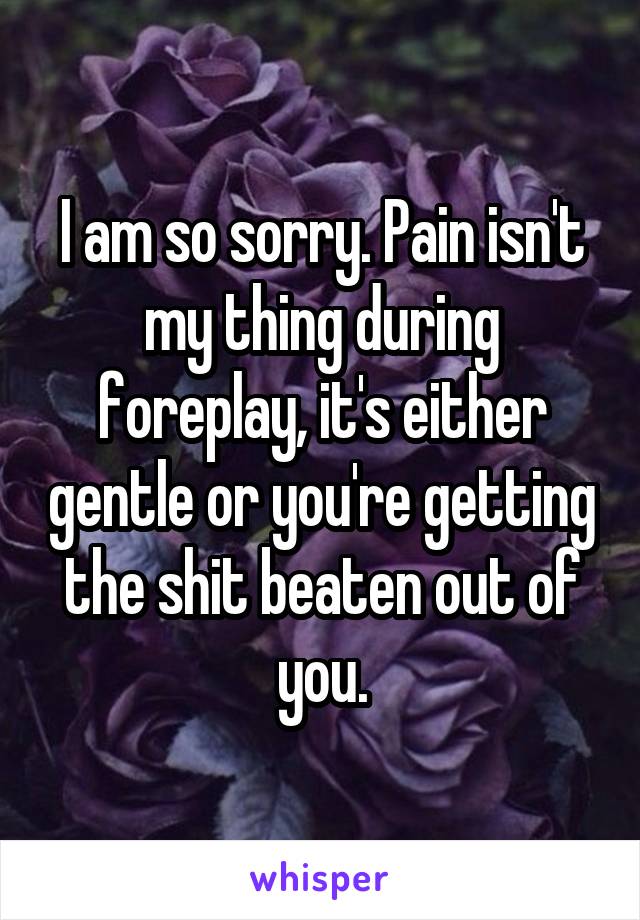 I am so sorry. Pain isn't my thing during foreplay, it's either gentle or you're getting the shit beaten out of you.