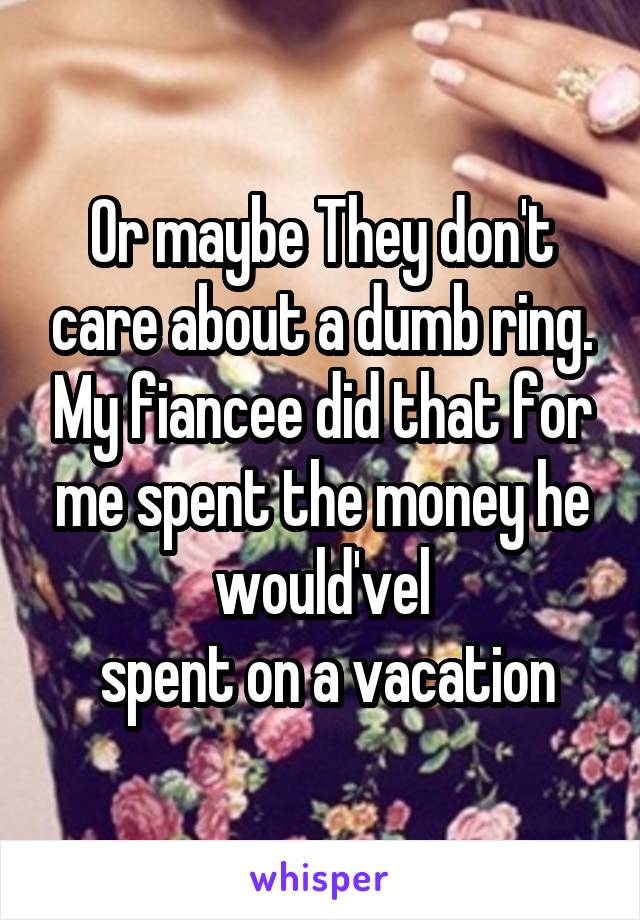 Or maybe They don't care about a dumb ring. My fiancee did that for me spent the money he would'vel
 spent on a vacation