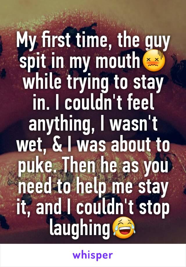 My first time, the guy spit in my mouth😖while trying to stay in. I couldn't feel anything, I wasn't wet, & I was about to puke. Then he as you need to help me stay it, and I couldn't stop laughing😂