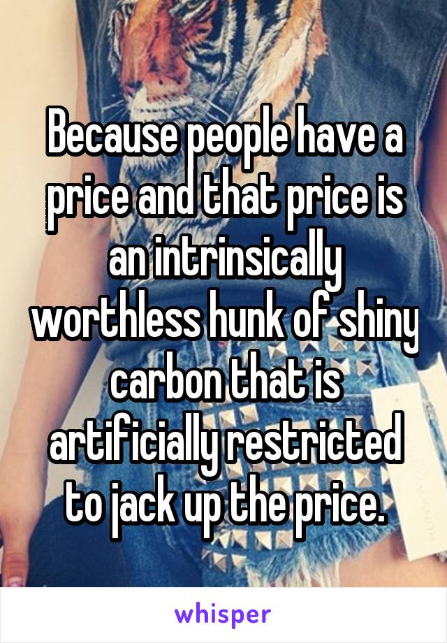 Because people have a price and that price is an intrinsically worthless hunk of shiny carbon that is artificially restricted to jack up the price.