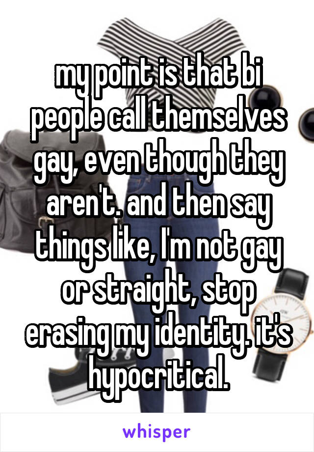 my point is that bi people call themselves gay, even though they aren't. and then say things like, I'm not gay or straight, stop erasing my identity. it's hypocritical.