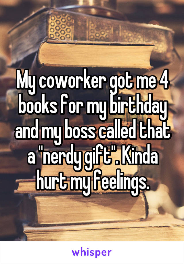 My coworker got me 4 books for my birthday and my boss called that a "nerdy gift". Kinda hurt my feelings.