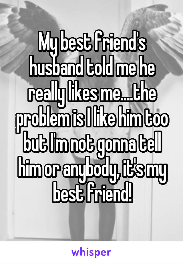 My best friend's husband told me he really likes me....the problem is I like him too but I'm not gonna tell him or anybody, it's my best friend!
