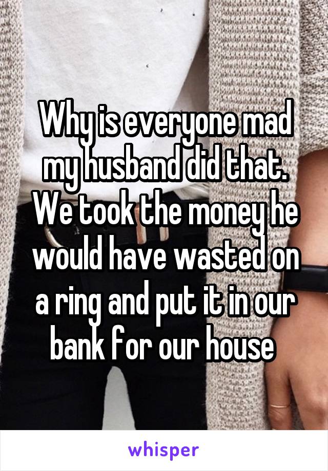 Why is everyone mad my husband did that. We took the money he would have wasted on a ring and put it in our bank for our house 