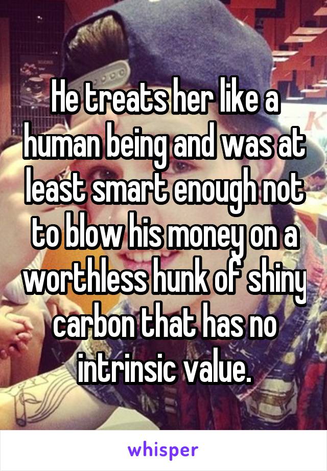 He treats her like a human being and was at least smart enough not to blow his money on a worthless hunk of shiny carbon that has no intrinsic value.