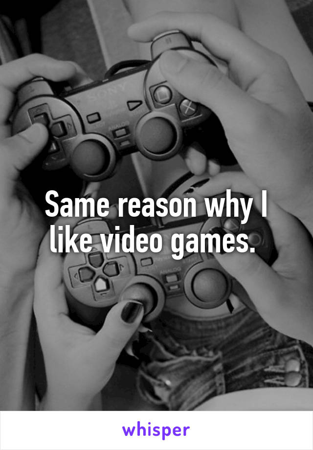 Same reason why I like video games. 