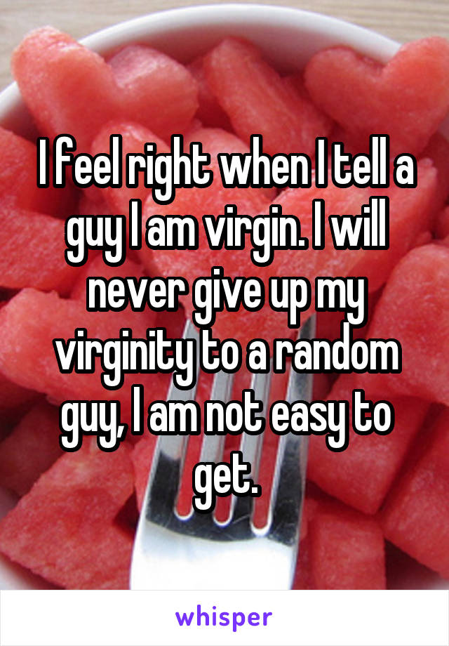 I feel right when I tell a guy I am virgin. I will never give up my virginity to a random guy, I am not easy to get.