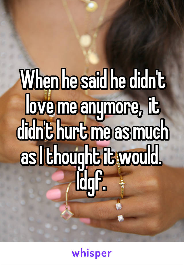 When he said he didn't love me anymore,  it didn't hurt me as much as I thought it would.  Idgf. 